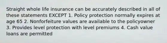 Straight whole life insurance can be accurately described in all of these statements EXCEPT 1. Policy protection normally expires at age 65 2. Nonforfeiture values are available to the policyowner 3. Provides level protection with level premiums 4. Cash value loans are permitted