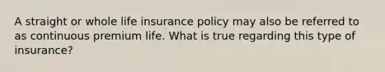 A straight or whole life insurance policy may also be referred to as continuous premium life. What is true regarding this type of insurance?