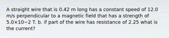 A straight wire that is 0.42 m long has a constant speed of 12.0 m/s perpendicular to a magnetic field that has a strength of 5.0×10−2 T. b. if part of the wire has resistance of 2.25 what is the current?