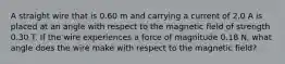 A straight wire that is 0.60 m and carrying a current of 2.0 A is placed at an angle with respect to the magnetic field of strength 0.30 T. If the wire experiences a force of magnitude 0.18 N, what angle does the wire make with respect to the magnetic field?