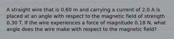 A straight wire that is 0.60 m and carrying a current of 2.0 A is placed at an angle with respect to the magnetic field of strength 0.30 T. If the wire experiences a force of magnitude 0.18 N, what angle does the wire make with respect to the magnetic field?