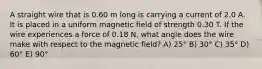 A straight wire that is 0.60 m long is carrying a current of 2.0 A. It is placed in a uniform magnetic field of strength 0.30 T. If the wire experiences a force of 0.18 N, what angle does the wire make with respect to the magnetic field? A) 25° B) 30° C) 35° D) 60° E) 90°