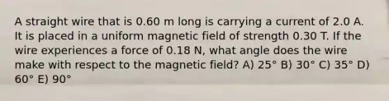 A straight wire that is 0.60 m long is carrying a current of 2.0 A. It is placed in a uniform magnetic field of strength 0.30 T. If the wire experiences a force of 0.18 N, what angle does the wire make with respect to the magnetic field? A) 25° B) 30° C) 35° D) 60° E) 90°