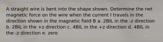 A straight wire is bent into the shape shown. Determine the net magnetic force on the wire when the current I travels in the direction shown in the magnetic field B a. 2BIL in the -z direction b. 2BIL in the +z direction c. 4BIL in the +z direction d. 4BIL in the -z direction e. zero