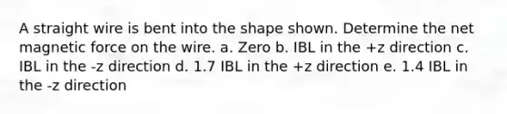 A straight wire is bent into the shape shown. Determine the net magnetic force on the wire. a. Zero b. IBL in the +z direction c. IBL in the -z direction d. 1.7 IBL in the +z direction e. 1.4 IBL in the -z direction