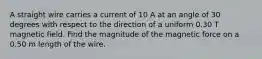 A straight wire carries a current of 10 A at an angle of 30 degrees with respect to the direction of a uniform 0.30 T magnetic field. Find the magnitude of the magnetic force on a 0.50 m length of the wire.