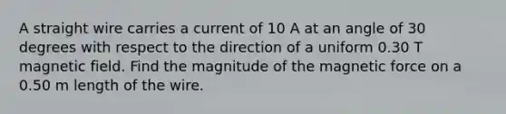 A straight wire carries a current of 10 A at an angle of 30 degrees with respect to the direction of a uniform 0.30 T magnetic field. Find the magnitude of the magnetic force on a 0.50 m length of the wire.