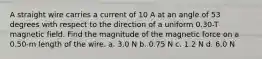 A straight wire carries a current of 10 A at an angle of 53 degrees with respect to the direction of a uniform 0.30-T magnetic field. Find the magnitude of the magnetic force on a 0.50-m length of the wire. a. 3.0 N b. 0.75 N c. 1.2 N d. 6.0 N