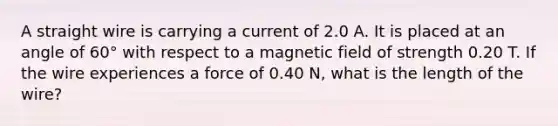 A straight wire is carrying a current of 2.0 A. It is placed at an angle of 60° with respect to a magnetic field of strength 0.20 T. If the wire experiences a force of 0.40 N, what is the length of the wire?