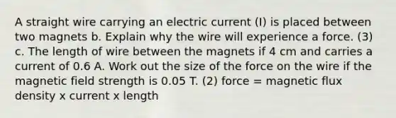 A straight wire carrying an electric current (I) is placed between two magnets b. Explain why the wire will experience a force. (3) c. The length of wire between the magnets if 4 cm and carries a current of 0.6 A. Work out the size of the force on the wire if the magnetic field strength is 0.05 T. (2) force = magnetic flux density x current x length