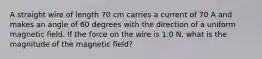 A straight wire of length 70 cm carries a current of 70 A and makes an angle of 60 degrees with the direction of a uniform magnetic field. If the force on the wire is 1.0 N, what is the magnitude of the magnetic field?