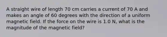 A straight wire of length 70 cm carries a current of 70 A and makes an angle of 60 degrees with the direction of a uniform magnetic field. If the force on the wire is 1.0 N, what is the magnitude of the magnetic field?