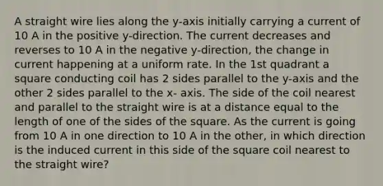 A straight wire lies along the y-axis initially carrying a current of 10 A in the positive y-direction. The current decreases and reverses to 10 A in the negative y-direction, the change in current happening at a uniform rate. In the 1st quadrant a square conducting coil has 2 sides parallel to the y-axis and the other 2 sides parallel to the x- axis. The side of the coil nearest and parallel to the straight wire is at a distance equal to the length of one of the sides of the square. As the current is going from 10 A in one direction to 10 A in the other, in which direction is the induced current in this side of the square coil nearest to the straight wire?