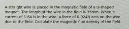 A straight wire is placed in the magnetic field of a U-shaped magnet. The length of the wire in the field is 35mm. When a current of 1.8A is in the wire, a force of 0.024N acts on the wire due to the field. Calculate the magnetic flux density of the field.