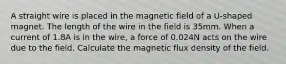 A straight wire is placed in the magnetic field of a U-shaped magnet. The length of the wire in the field is 35mm. When a current of 1.8A is in the wire, a force of 0.024N acts on the wire due to the field. Calculate the magnetic flux density of the field.