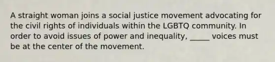 A straight woman joins a social justice movement advocating for the civil rights of individuals within the LGBTQ community. In order to avoid issues of power and inequality, _____ voices must be at the center of the movement.