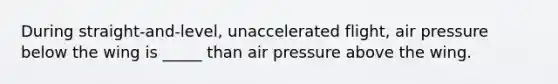 During straight-and-level, unaccelerated flight, air pressure below the wing is _____ than air pressure above the wing.