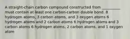 A straight-chain carbon compound constructed from __________ must contain at least one carbon-carbon double bond. 8 hydrogen atoms, 3 carbon atoms, and 3 oxygen atoms 6 hydrogen atoms and 2 carbon atoms 6 hydrogen atoms and 3 carbon atoms 6 hydrogen atoms, 2 carbon atoms, and 1 oxygen atom