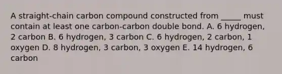 A straight-chain carbon compound constructed from _____ must contain at least one carbon-carbon double bond. A. 6 hydrogen, 2 carbon B. 6 hydrogen, 3 carbon C. 6 hydrogen, 2 carbon, 1 oxygen D. 8 hydrogen, 3 carbon, 3 oxygen E. 14 hydrogen, 6 carbon