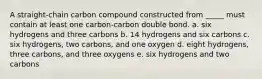 A straight-chain carbon compound constructed from _____ must contain at least one carbon-carbon double bond. a. six hydrogens and three carbons b. 14 hydrogens and six carbons c. six hydrogens, two carbons, and one oxygen d. eight hydrogens, three carbons, and three oxygens e. six hydrogens and two carbons