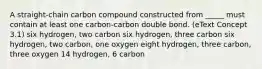 A straight-chain carbon compound constructed from _____ must contain at least one carbon-carbon double bond. (eText Concept 3.1) six hydrogen, two carbon six hydrogen, three carbon six hydrogen, two carbon, one oxygen eight hydrogen, three carbon, three oxygen 14 hydrogen, 6 carbon