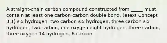 A straight-chain carbon compound constructed from _____ must contain at least one carbon-carbon double bond. (eText Concept 3.1) six hydrogen, two carbon six hydrogen, three carbon six hydrogen, two carbon, one oxygen eight hydrogen, three carbon, three oxygen 14 hydrogen, 6 carbon