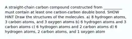 A straight-chain carbon compound constructed from __________ must contain at least one carbon-carbon double bond. SHOW HINT Draw the structures of the molecules. a) 8 hydrogen atoms, 3 carbon atoms, and 3 oxygen atoms b) 6 hydrogen atoms and 3 carbon atoms c) 6 hydrogen atoms and 2 carbon atoms d) 6 hydrogen atoms, 2 carbon atoms, and 1 oxygen atom