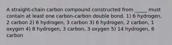 A straight-chain carbon compound constructed from _____ must contain at least one carbon-carbon double bond. 1) 6 hydrogen, 2 carbon 2) 6 hydrogen, 3 carbon 3) 6 hydrogen, 2 carbon, 1 oxygen 4) 8 hydrogen, 3 carbon, 3 oxygen 5) 14 hydrogen, 6 carbon