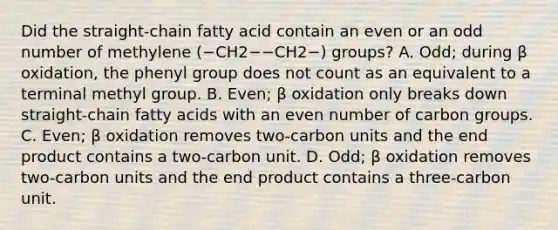 Did the straight‑chain fatty acid contain an even or an odd number of methylene (−CH2−−CH2−) groups? A. Odd; during β oxidation, the phenyl group does not count as an equivalent to a terminal methyl group. B. Even; β oxidation only breaks down straight‑chain fatty acids with an even number of carbon groups. C. Even; β oxidation removes two‑carbon units and the end product contains a two‑carbon unit. D. Odd; β oxidation removes two‑carbon units and the end product contains a three‑carbon unit.