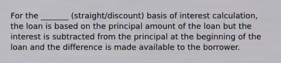 For the _______ (straight/discount) basis of interest calculation, the loan is based on the principal amount of the loan but the interest is subtracted from the principal at the beginning of the loan and the difference is made available to the borrower.