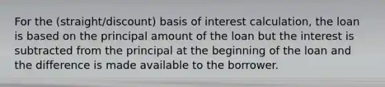 For the (straight/discount) basis of interest calculation, the loan is based on the principal amount of the loan but the interest is subtracted from the principal at the beginning of the loan and the difference is made available to the borrower.