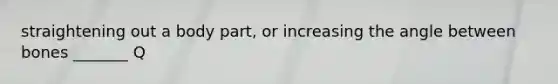 straightening out a body part, or increasing the angle between bones _______ Q