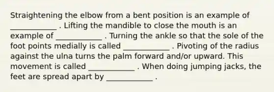 Straightening the elbow from a bent position is an example of ____________ . Lifting the mandible to close the mouth is an example of ____________ . Turning the ankle so that the sole of the foot points medially is called ____________ . Pivoting of the radius against the ulna turns the palm forward and/or upward. This movement is called ____________ . When doing jumping jacks, the feet are spread apart by ____________ .