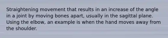 Straightening movement that results in an increase of the angle in a joint by moving bones apart, usually in the sagittal plane. Using the elbow, an example is when the hand moves away from the shoulder.