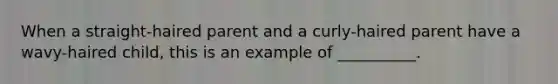 When a straight-haired parent and a curly-haired parent have a wavy-haired child, this is an example of __________.