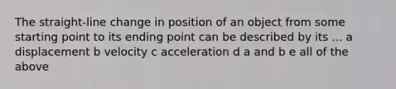 The straight-line change in position of an object from some starting point to its ending point can be described by its ... a displacement b velocity c acceleration d a and b e all of the above