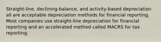 Straight-line, declining-balance, and activity-based depreciation all are acceptable depreciation methods for financial reporting. Most companies use straight-line depreciation for financial reporting and an accelerated method called MACRS for tax reporting.