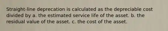 Straight-line deprecation is calculated as the depreciable cost divided by a. the estimated service life of the asset. b. the residual value of the asset. c. the cost of the asset.