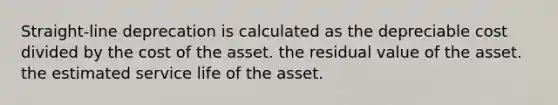 Straight-line deprecation is calculated as the depreciable cost divided by the cost of the asset. the residual value of the asset. the estimated service life of the asset.