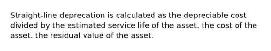 Straight-line deprecation is calculated as the depreciable cost divided by the estimated service life of the asset. the cost of the asset. the residual value of the asset.