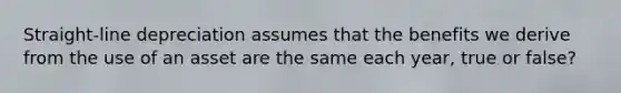 Straight-line depreciation assumes that the benefits we derive from the use of an asset are the same each year, true or false?