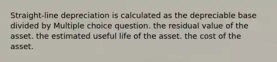 Straight-line depreciation is calculated as the depreciable base divided by Multiple choice question. the residual value of the asset. the estimated useful life of the asset. the cost of the asset.