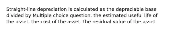 Straight-line depreciation is calculated as the depreciable base divided by Multiple choice question. the estimated useful life of the asset. the cost of the asset. the residual value of the asset.