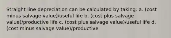 Straight-line depreciation can be calculated by taking: a. (cost minus salvage value)/useful life b. (cost plus salvage value)/productive life c. (cost plus salvage value)/useful life d. (cost minus salvage value)/productive