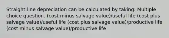 Straight-line depreciation can be calculated by taking: Multiple choice question. (cost minus salvage value)/useful life (cost plus salvage value)/useful life (cost plus salvage value)/productive life (cost minus salvage value)/productive life