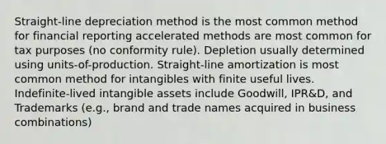 Straight-line depreciation method is the most common method for financial reporting accelerated methods are most common for tax purposes (no conformity rule). Depletion usually determined using units-of-production. Straight-line amortization is most common method for intangibles with finite useful lives. Indefinite-lived intangible assets include Goodwill, IPR&D, and Trademarks (e.g., brand and trade names acquired in business combinations)