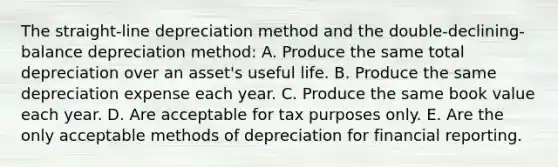 The straight-line depreciation method and the double-declining-balance depreciation method: A. Produce the same total depreciation over an asset's useful life. B. Produce the same depreciation expense each year. C. Produce the same book value each year. D. Are acceptable for tax purposes only. E. Are the only acceptable methods of depreciation for financial reporting.