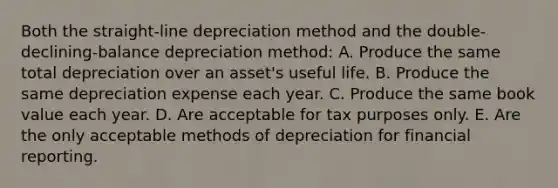 Both the straight-line depreciation method and the double-declining-balance depreciation method: A. Produce the same total depreciation over an asset's useful life. B. Produce the same depreciation expense each year. C. Produce the same book value each year. D. Are acceptable for tax purposes only. E. Are the only acceptable methods of depreciation for financial reporting.