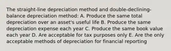 The straight-line depreciation method and double-declining-balance depreciation method: A. Produce the same total depreciation over an asset's useful life B. Produce the same depreciation expense each year C. Produce the same book value each year D. Are acceptable for tax purposes only E. Are the only acceptable methods of depreciation for financial reporting