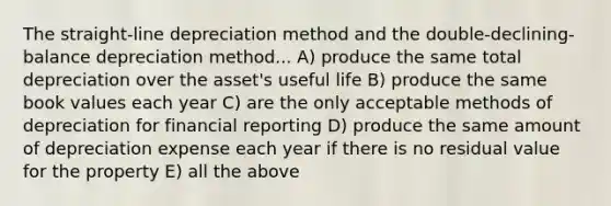 The straight-line depreciation method and the double-declining-balance depreciation method... A) produce the same total depreciation over the asset's useful life B) produce the same book values each year C) are the only acceptable methods of depreciation for financial reporting D) produce the same amount of depreciation expense each year if there is no residual value for the property E) all the above